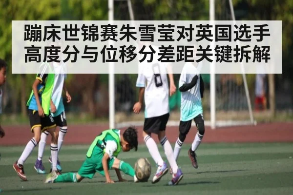 蹦床世锦赛朱雪莹对英国选手高度分与位移分差距关键拆解