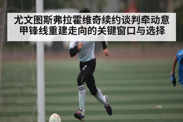 尤文图斯弗拉霍维奇续约谈判牵动意甲锋线重建走向的关键窗口与选择